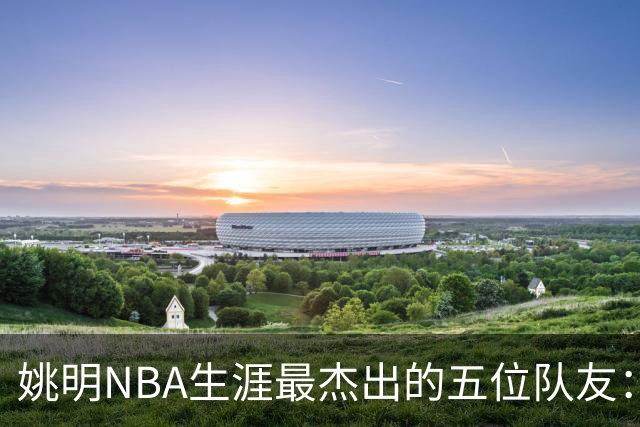 姚明NBA生涯最杰出的五位队友：非麦迪莫属，巴蒂尔位列第五